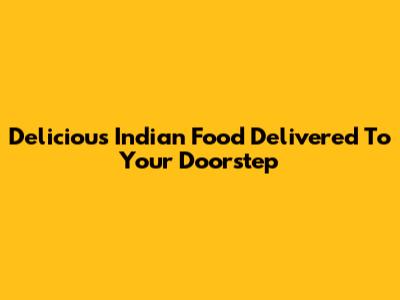 Delicious Indian Food Delivered To Your Doorstep