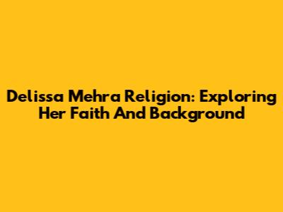 Delissa Mehra Religion: Exploring Her Faith And Background