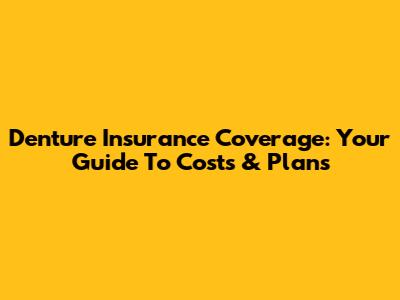 Denture Insurance Coverage: Your Guide To Costs & Plans