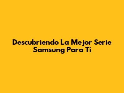 Descubriendo La Mejor Serie Samsung Para Ti