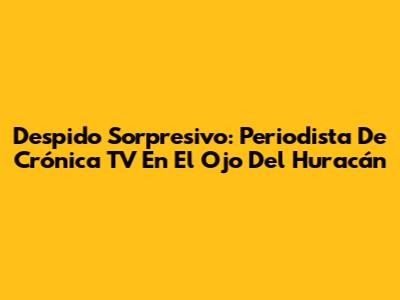 Despido Sorpresivo: Periodista De Crónica TV En El Ojo Del Huracán