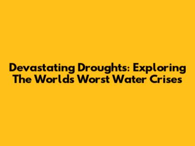Devastating Droughts: Exploring The World's Worst Water Crises