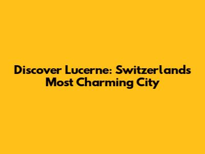Discover Lucerne: Switzerland's Most Charming City