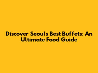 Discover Seoul's Best Buffets: An Ultimate Food Guide