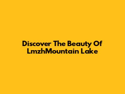 Discover The Beauty Of LmzhMountain Lake