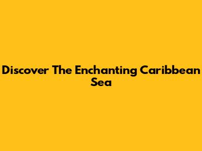 Discover The Enchanting Caribbean Sea