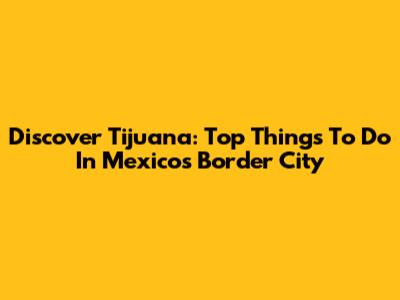 Discover Tijuana: Top Things To Do In Mexico's Border City