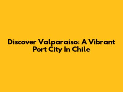 Discover Valparaiso: A Vibrant Port City In Chile