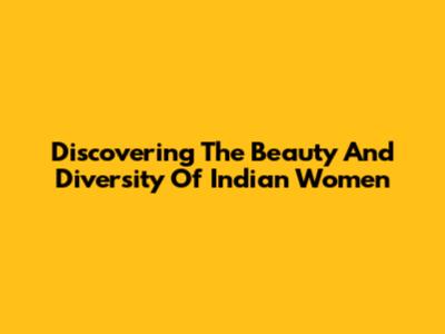 Discovering The Beauty And Diversity Of Indian Women