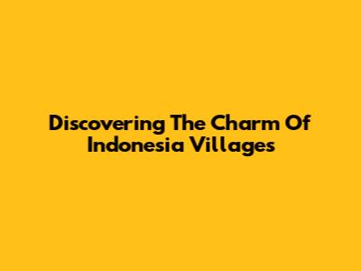 Discovering The Charm Of Indonesia Villages