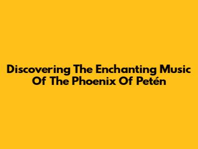Discovering The Enchanting Music Of The Phoenix Of Petén