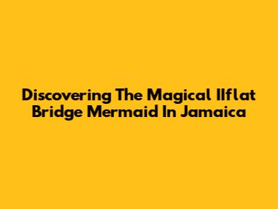 Discovering The Magical IIflat Bridge Mermaid In Jamaica