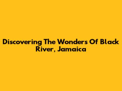 Discovering The Wonders Of Black River, Jamaica