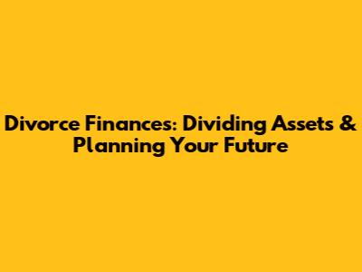 Divorce Finances: Dividing Assets & Planning Your Future