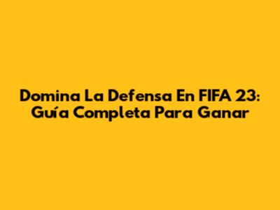 Domina La Defensa En FIFA 23: Guía Completa Para Ganar