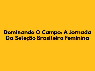 Dominando O Campo: A Jornada Da Seleção Brasileira Feminina