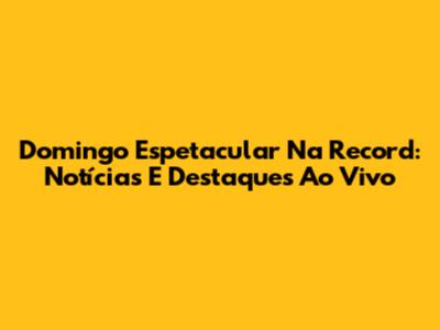 Domingo Espetacular Na Record: Notícias E Destaques Ao Vivo