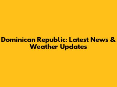 Dominican Republic: Latest News & Weather Updates