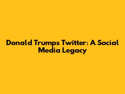 Donald Trump's Twitter: A Social Media Legacy