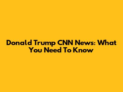 Donald Trump CNN News: What You Need To Know