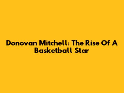 Donovan Mitchell: The Rise Of A Basketball Star
