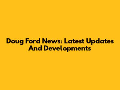 Doug Ford News: Latest Updates And Developments