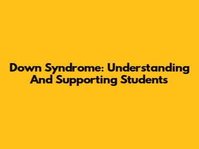 Down Syndrome: Understanding And Supporting Students