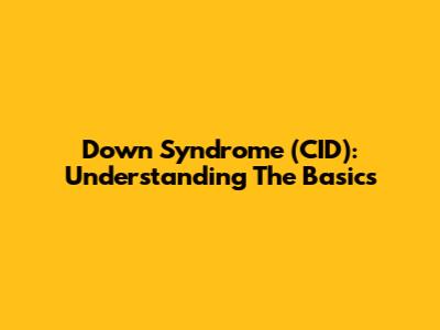 Down Syndrome (CID): Understanding The Basics