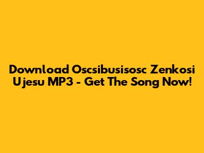 Download 'Oscsibusisosc Zenkosi Ujesu' MP3 - Get The Song Now!