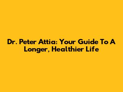 Dr. Peter Attia: Your Guide To A Longer, Healthier Life