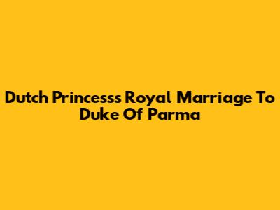Dutch Princess's Royal Marriage To Duke Of Parma