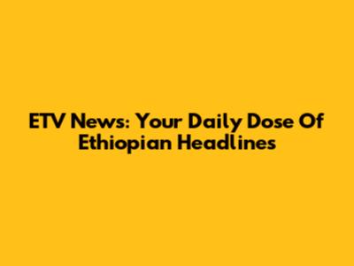 ETV News: Your Daily Dose Of Ethiopian Headlines