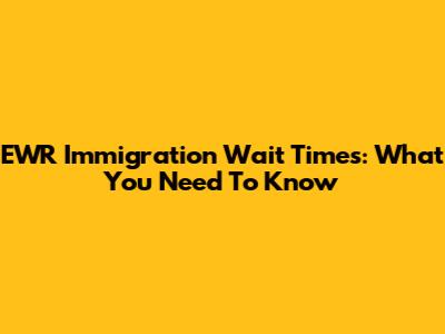 EWR Immigration Wait Times: What You Need To Know