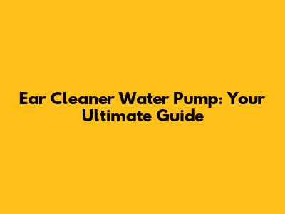 Ear Cleaner Water Pump: Your Ultimate Guide