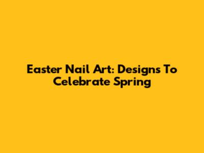 Easter Nail Art: Designs To Celebrate Spring