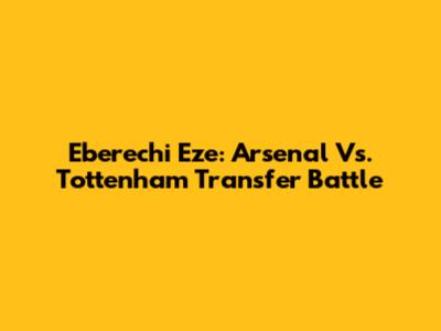 Eberechi Eze: Arsenal Vs. Tottenham Transfer Battle