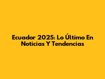 Ecuador 2025: Lo Último En Noticias Y Tendencias