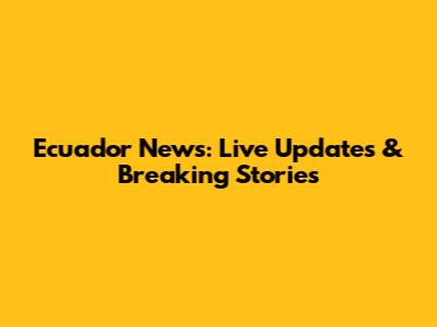 Ecuador News: Live Updates & Breaking Stories