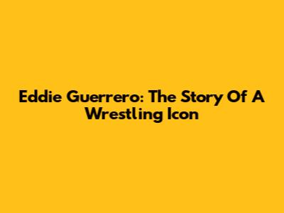 Eddie Guerrero: The Story Of A Wrestling Icon
