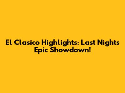 El Clasico Highlights: Last Night's Epic Showdown!