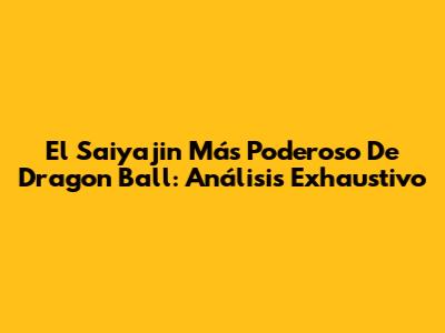El Saiyajin Más Poderoso De Dragon Ball: Análisis Exhaustivo