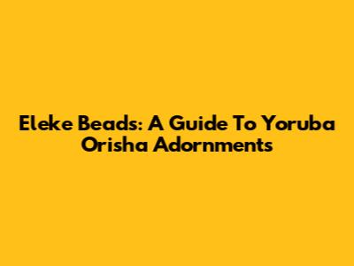 Eleke Beads: A Guide To Yoruba Orisha Adornments