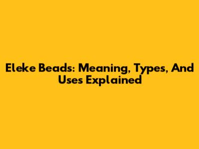 Eleke Beads: Meaning, Types, And Uses Explained