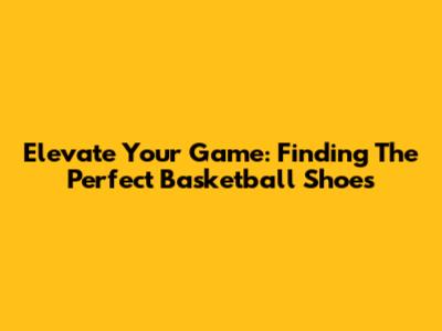 Elevate Your Game: Finding The Perfect Basketball Shoes
