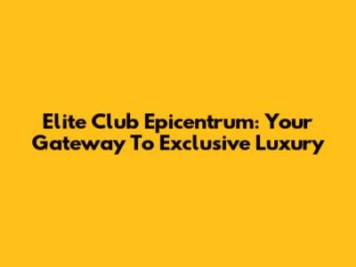 Elite Club Epicentrum: Your Gateway To Exclusive Luxury