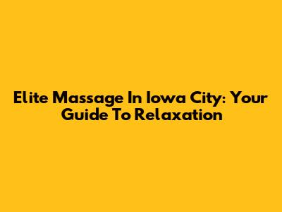 Elite Massage In Iowa City: Your Guide To Relaxation