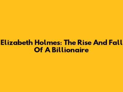 Elizabeth Holmes: The Rise And Fall Of A Billionaire