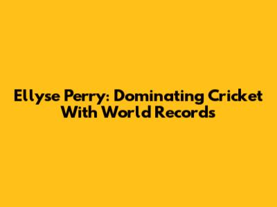 Ellyse Perry: Dominating Cricket With World Records