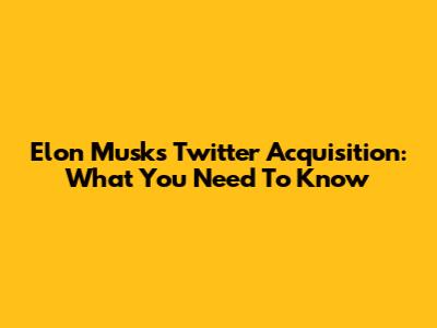 Elon Musk's Twitter Acquisition: What You Need To Know