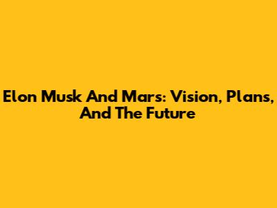 Elon Musk And Mars: Vision, Plans, And The Future